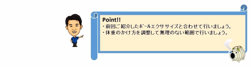 POINT!　前回ご紹介したボールエクササイズと合わせて行いましょう。体重のかけ方を調整して無理のない範囲で行いましょう。